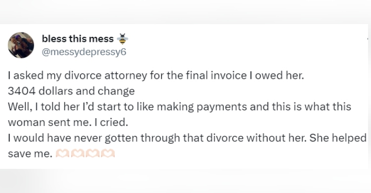 Tweet from Twitter user messydepressy6 that reads "I asked my divorce attorney for the final invoice I owed her. 3404 dollars and change Well, I told her I’d start to like making payments and this is what this woman sent me. I cried. I would have never gotten through that divorce without her. She helped save me."