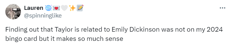 Tweet from user @spinninglike:

Finding out that Taylor is related to Emily Dickinson was not on my 2024 bingo card but it makes so much sense
