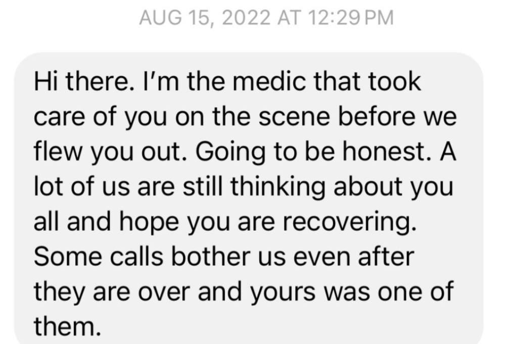 Text from a paramedic on August 15, 2022:

Hi there. I'm the medic that took care of you on the scene before you flew out. Going to be honest. A lot of us are still thinking about you all and hope you are recovering. Some calls bother us even after they are over and yours was one of them.