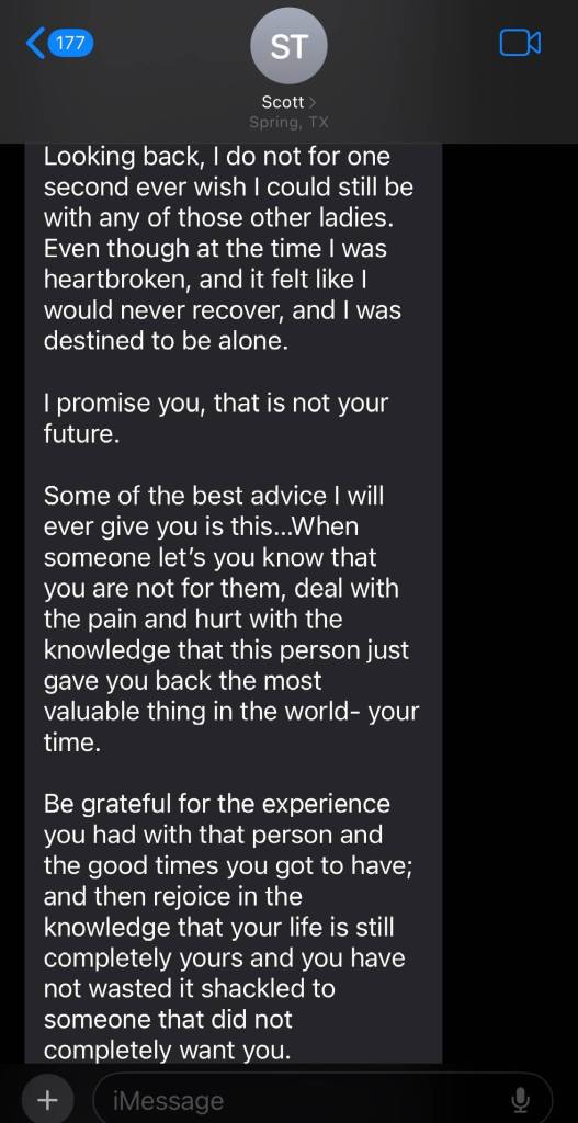 Continuation of a text from dad named Scott:

Looking back, I do not for one second ever wish I could still be with any of those other ladies. Even though at the time I was heartbroken, and it felt like I would never recover, and I was destined to be alone

I promise you, that is not your future

 Some of the best advice I will ever give you is this. When someone let's you know that you are not for them, deal with the pain and hurt with the knowledge that this person just gave you back the most valuable thing in the world — your time.

Be grateful for the experience you had with this persona and the good times you got to have; and then rejoice in the knowledge that your life is still completely yours and you have not wasted it shackled to someone that did not completely want you