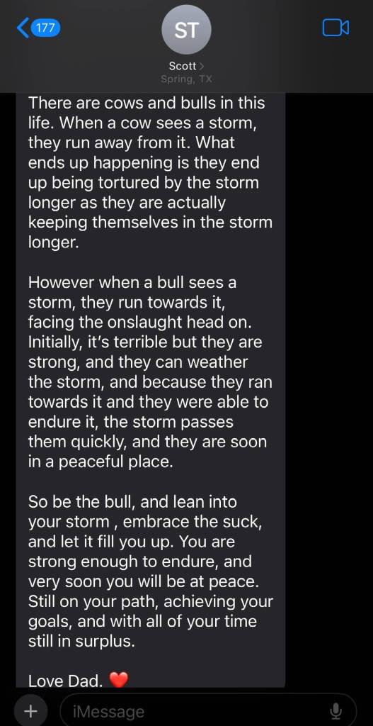 Continuation of a text from dad named Scott:

There are cows and bulls in this life. When a cow sees a storm, they run away from it. What ends up happening is they end up being tortured by the storm longer as they are actually keeping themselves in the storm longer.

However when a bull sees a storm, they run toward it, facing the onslaught head on. Initially, it's terrible but they are strong, and they can weather the storm, and because they ran toward it and they were able to endure it, the storm passes them quickly, and they are soon in a peaceful place

So be the bull, and lean into your storm, embrace the suck, and let it fill you up. You are strong enough to endure, and very soon you will be at peace. Still on your path, achieving your goals, and with all of your time still in surplus

Love Dad