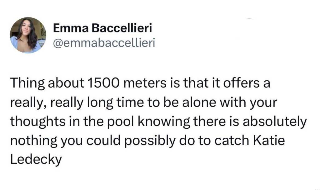 Tweet from @emmabaccellieri:

Thing about 1500 meters is that it offers a really, really, long time to be alone with your thoughts in the pool knowing there is absolutely nothing you could possibly do to catch Katie Ledecky 