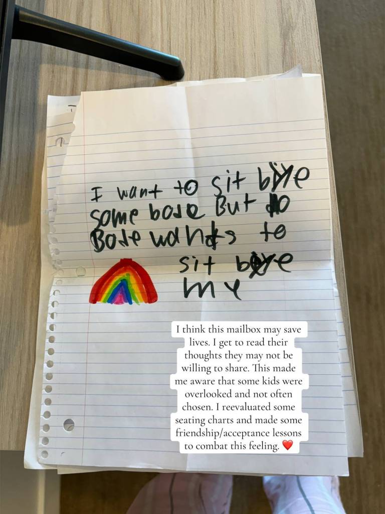 A piece of paper with a small rainbow on it. There's also this handwritten message: I want to sit by someone but nobody want to sit by me

Text on the image reads: 

I think this mailbox may save lives. I get to read their thoughts they may not be willing to share. This made me aware that some kids were overlooked and not often chosen. I reevaluated some seating charts and made some friendship/acceptance lessons to combat this feeling.