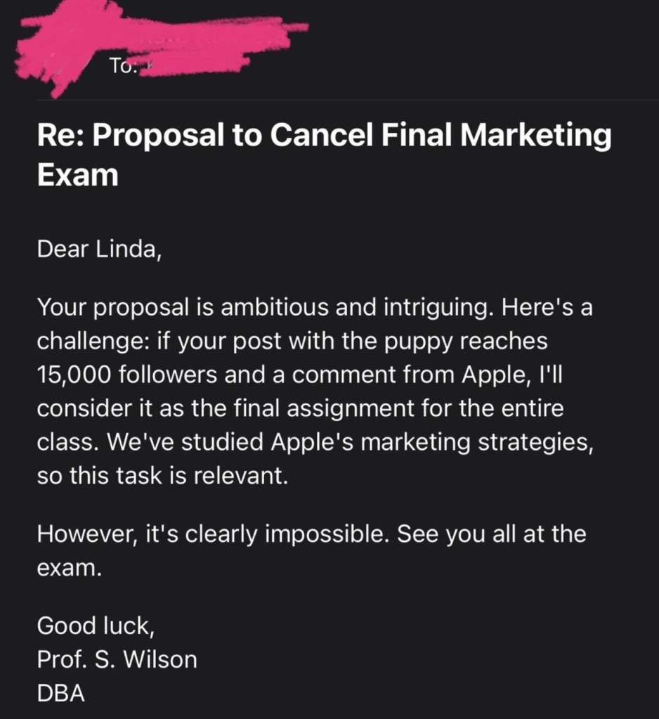 Screenshot of an email titled: Proposal to Cancel Final Marketing Exam

The body of the email reads:

Dear Linda,

Your proposal is ambitious and intriguing. Here's a challenge: if your pos with the puppy reaches 15,000 followers and a comment from Apple, I'll consider it as the final assignment for the entire class. We've studied Apple's marketing strategies, so this task is relevant.

However, it's clearly impossible. See you all at the exam.

Good luck,
Prof. S. Wilson
DBA